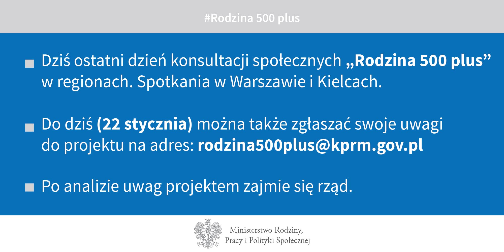 1.	Dziś ostatni dzień konsultacji społecznych „Rodzina 500 plus” w regionach. Spotkania w Warszawie i Kielcach. 2.	Do dziś (22 stycznia) można także zgłaszać swoje uwagi do projektu na adres rodzina500plus@kprm.gov.pl   3.	Po analizie uwag projektem zajmie się rząd.